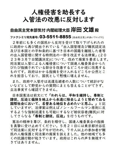 人権侵害を助長する入管法の改悪に反対します
自由民主党本部気付 内閣総理大臣 岸田 文雄 殿
ファクシミリ宛先番号: 03-5511-8855 (自由民主党ふれあいファックス)
２年前にも多くの国民から反対を受けて取り下げられたのに政府から再び提出されている「出入国管理及び難民認定法及び日本国との平和条約に基づき日本の国籍を離脱した者等の出入国管理に関する特例法の一部を改正する法律案」(２０２３年３月７日閣議決定)について、改めて廃案を要求します。同法案は入管による人権侵害について国連人権委員会からたびたび指摘されている部分を改善するどころか逆に改悪するものです。政府はかかる指摘を受け入れるどころか公然とこれを拒否しており、国民として慙愧に堪えません。
また、政府や入管庁は送還忌避者の人数について統計がないなどとして野党からの質問にまとも答えることができず、立法事実すら確認できません。
日本国憲法は前文にて「われらは、平和を維持し、専制と隷従、圧迫と偏狭を地上から永遠に除去しようと努めてゐる国際社会において、名誉ある地位を占めたいと思ふ。」と記していますが、法律案は例えばノン‐ルフールマン原則に反するような強制送還をも可能にするなど被収容者(難民)に対してさらなる「専制と隷従、圧迫」を行うものです。
憲法の精神を尊び、条約を順守し、国連人権委員会の指摘を真摯に受け止めてください。５月２１日には東京都渋谷区で同法案に反対するデモが行われ、７千人以上の参加者が難民の人権保護と同法案の廃案を訴えました。他の地域でも多くの抗議行動が起きています。政府はこれらの声を無視すべきではありません。