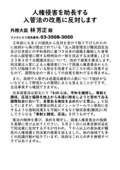 人権侵害を助長する入管法の改悪に反対します
外務大臣  林 芳正 殿
ファクシミリ宛先番号: 03-3508-3050 
２年前にも多くの国民から反対を受けて取り下げられたのに政府から再び提出されている「出入国管理及び難民認定法及び日本国との平和条約に基づき日本の国籍を離脱した者等の出入国管理に関する特例法の一部を改正する法律案」(２０２３年３月７日閣議決定)について、改めて廃案を要求します。同法案は入管による人権侵害について国連人権委員会からたびたび指摘されている部分を改善するどころか逆に改悪するもので、国際社会の一員としての自覚を疑わざるを得ません。(以下同文)